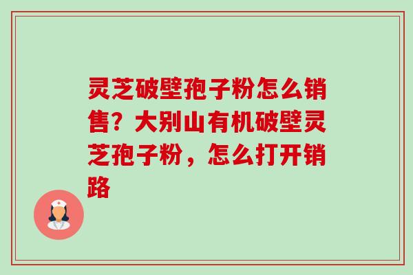 灵芝破壁孢子粉怎么销售？大别山有机破壁灵芝孢子粉，怎么打开销路-第1张图片-卓越灵芝孢子粉