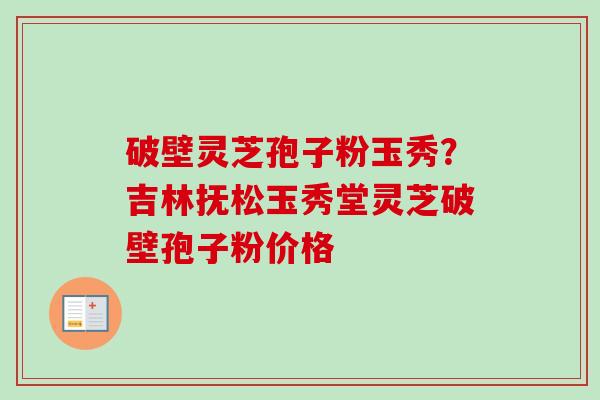 破壁灵芝孢子粉玉秀？吉林抚松玉秀堂灵芝破壁孢子粉价格-第1张图片-卓越灵芝孢子粉