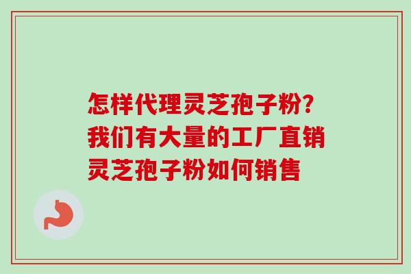 怎样代理灵芝孢子粉？我们有大量的工厂直销灵芝孢子粉如何销售-第1张图片-卓越灵芝孢子粉
