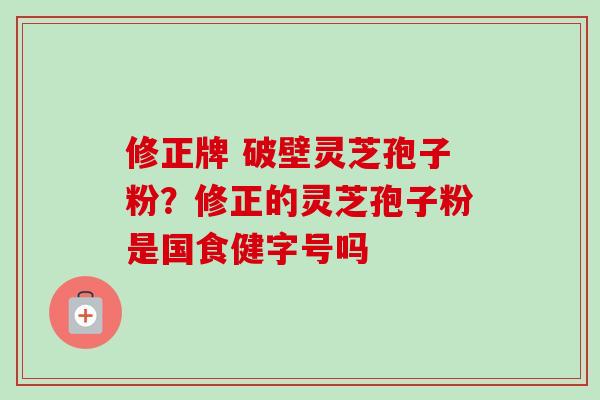 修正牌 破壁灵芝孢子粉？修正的灵芝孢子粉是国食健字号吗-第1张图片-卓越灵芝孢子粉