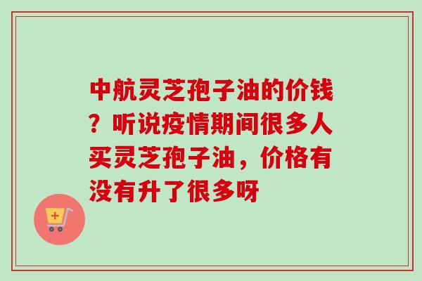 中航灵芝孢子油的价钱？听说疫情期间很多人买灵芝孢子油，价格有没有升了很多呀-第1张图片-卓越灵芝孢子粉