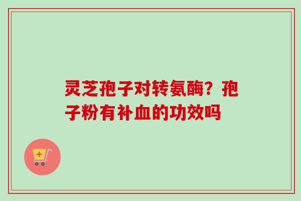 灵芝孢子对转氨酶？孢子粉有补血的功效吗-第1张图片-卓越灵芝孢子粉
