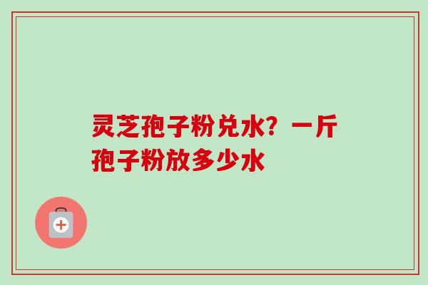 灵芝孢子粉兑水?一斤孢子粉放多少水-第1张图片-卓越灵芝孢子粉 灵芝孢子粉兑水?一斤孢子粉放多少水-第1张图片-卓越灵芝孢子粉