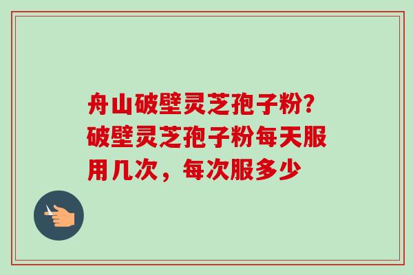 舟山破壁灵芝孢子粉?破壁灵芝孢子粉每天服用几次,每次服多少-第1张图片-卓越灵芝孢子粉 舟山破壁灵芝孢子粉?破壁灵芝孢子粉每天服用几次,每次服多少-第1张图片-卓越灵芝孢子粉