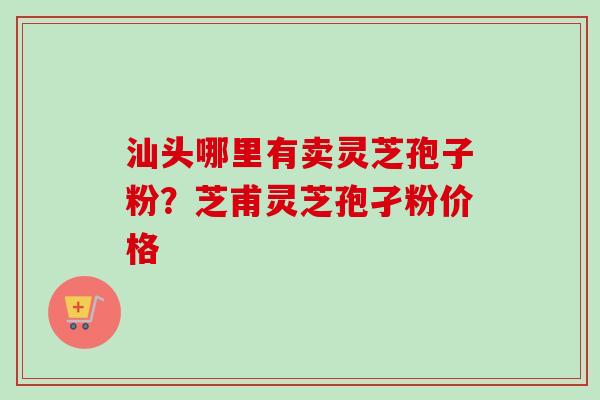 汕头哪里有卖灵芝孢子粉?芝甫灵芝孢孑粉价格-第1张图片-卓越灵芝孢子粉 汕头哪里有卖灵芝孢子粉?芝甫灵芝孢孑粉价格-第1张图片-卓越灵芝孢子粉