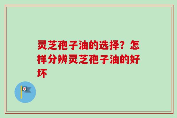 灵芝孢子油的选择？怎样分辨灵芝孢子油的好坏-第1张图片-卓越灵芝孢子粉