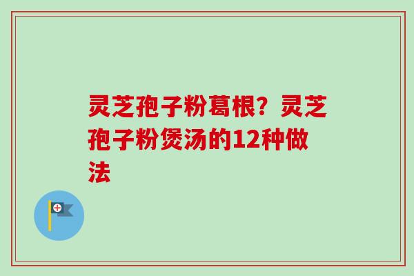 灵芝孢子粉葛根?灵芝孢子粉煲汤的12种做法-第1张图片-卓越灵芝孢子粉 灵芝孢子粉葛根?灵芝孢子粉煲汤的12种做法-第1张图片-卓越灵芝孢子粉