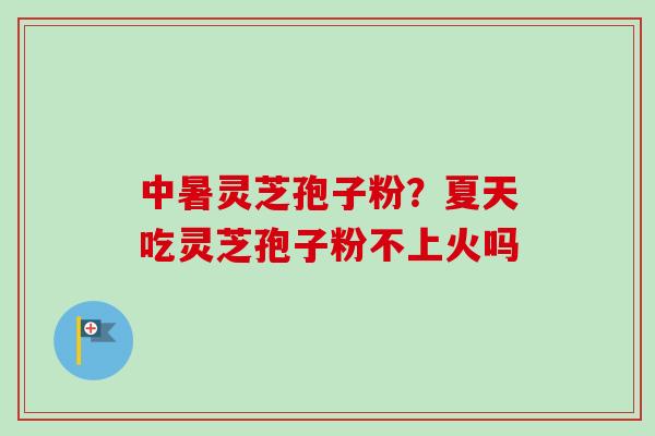 中暑灵芝孢子粉？夏天吃灵芝孢子粉不上火吗-第1张图片-卓越灵芝孢子粉