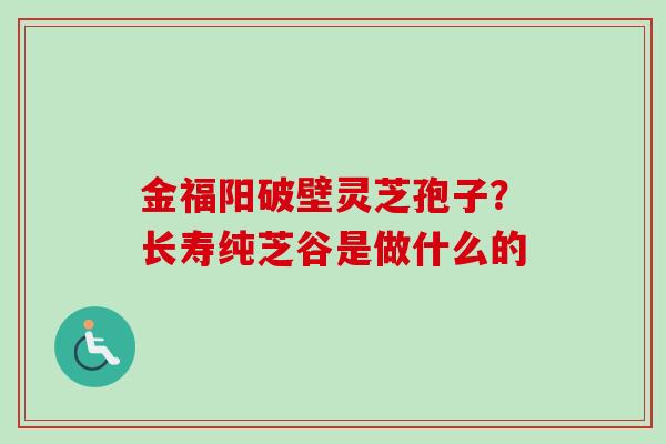 金福阳破壁灵芝孢子？长寿纯芝谷是做什么的-第1张图片-卓越灵芝孢子粉