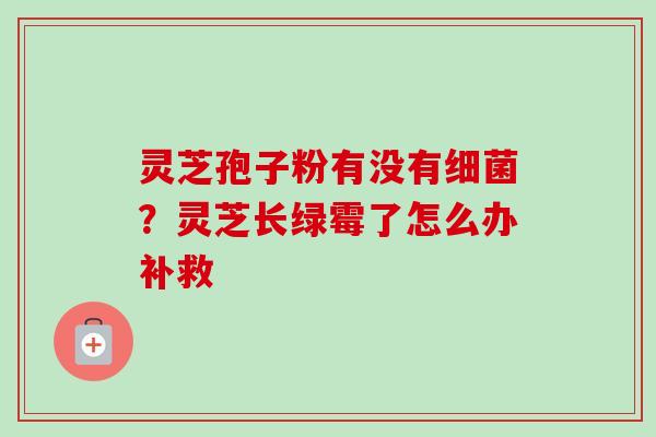 灵芝孢子粉有没有细菌？灵芝长绿霉了怎么办补救-第1张图片-卓越灵芝孢子粉