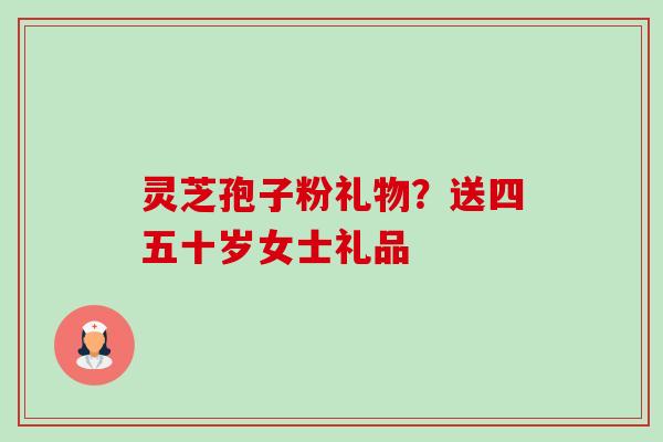 灵芝孢子粉礼物？送四五十岁女士礼品-第1张图片-卓越灵芝孢子粉