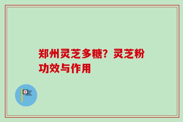 郑州灵芝多糖？灵芝粉功效与作用-第1张图片-卓越灵芝孢子粉