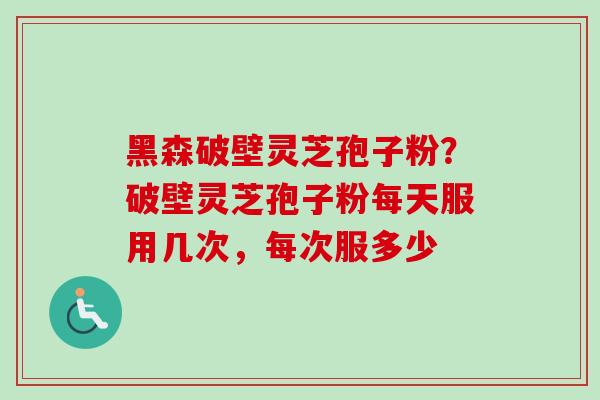 黑森破壁灵芝孢子粉？破壁灵芝孢子粉每天服用几次，每次服多少-第1张图片-卓越灵芝孢子粉