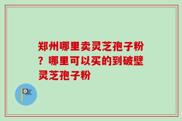 郑州哪里卖灵芝孢子粉?哪里可以买的到破壁灵芝孢子粉-第1张图片-卓越灵芝孢子粉 郑州哪里卖灵芝孢子粉?哪里可以买的到破壁灵芝孢子粉-第1张图片-卓越灵芝孢子粉