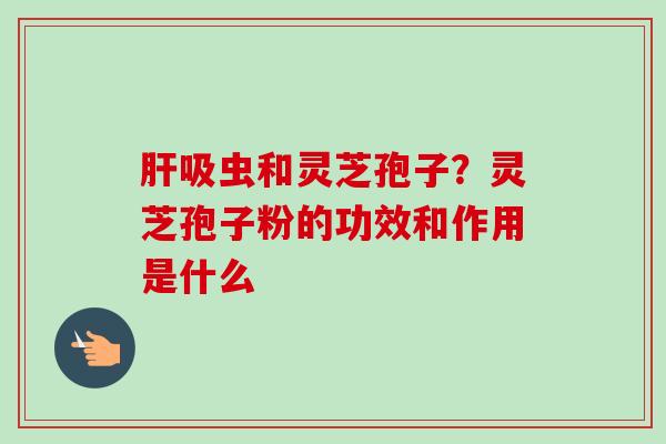 肝吸虫和灵芝孢子?灵芝孢子粉的功效和作用是什么-第1张图片-卓越灵芝孢子粉 肝吸虫和灵芝孢子?灵芝孢子粉的功效和作用是什么-第1张图片-卓越灵芝孢子粉