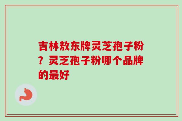 吉林敖东牌灵芝孢子粉?灵芝孢子粉哪个品牌的最好-第1张图片-卓越灵芝孢子粉 吉林敖东牌灵芝孢子粉?灵芝孢子粉哪个品牌的最好-第1张图片-卓越灵芝孢子粉