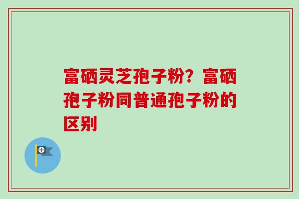 富硒灵芝孢子粉？富硒孢子粉同普通孢子粉的区别-第1张图片-卓越灵芝孢子粉