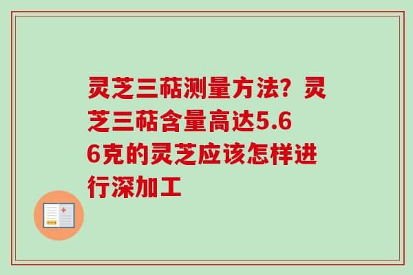 灵芝三萜测量方法？灵芝三萜含量高达5.66克的灵芝应该怎样进行深加工-第1张图片-卓越灵芝孢子粉