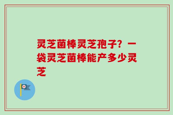 灵芝菌棒灵芝孢子?一袋灵芝菌棒能产多少灵芝-第1张图片-卓越灵芝孢子粉 灵芝菌棒灵芝孢子?一袋灵芝菌棒能产多少灵芝-第1张图片-卓越灵芝孢子粉