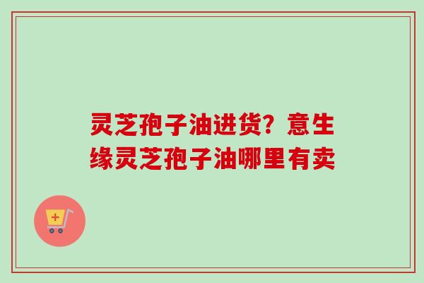 灵芝孢子油进货?意生缘灵芝孢子油哪里有卖-第1张图片-卓越灵芝孢子粉 灵芝孢子油进货?意生缘灵芝孢子油哪里有卖-第1张图片-卓越灵芝孢子粉