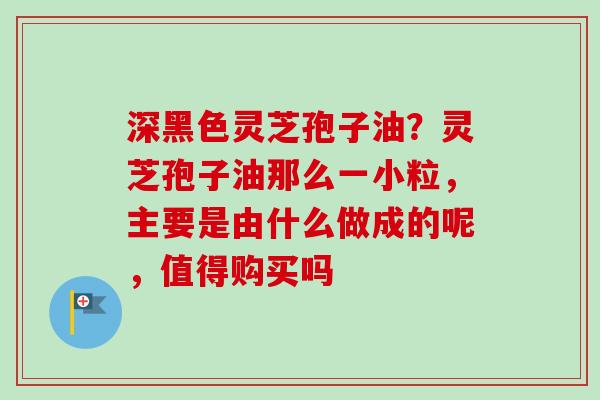 深黑色灵芝孢子油?灵芝孢子油那么一小粒,主要是由什么做成的呢,值得购买吗-第1张图片-卓越灵芝孢子粉 深黑色灵芝孢子油?灵芝孢子油那么一小粒,主要是由什么做成的呢,值得购买吗-第1张图片-卓越灵芝孢子粉