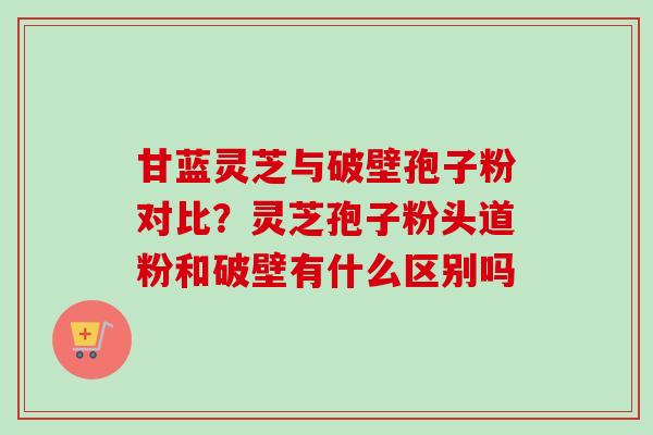 甘蓝灵芝与破壁孢子粉对比？灵芝孢子粉头道粉和破壁有什么区别吗-第1张图片-卓越灵芝孢子粉