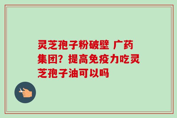 灵芝孢子粉破壁 广药集团?提高免疫力吃灵芝孢子油可以吗-第1张图片-卓越灵芝孢子粉 灵芝孢子粉破壁 广药集团?提高免疫力吃灵芝孢子油可以吗-第1张图片-卓越灵芝孢子粉
