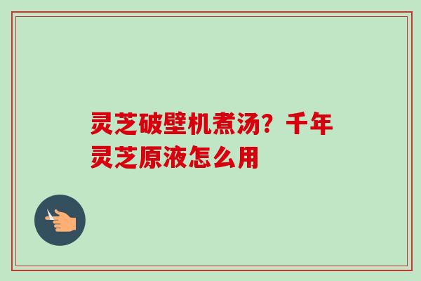 灵芝破壁机煮汤？千年灵芝原液怎么用-第1张图片-卓越灵芝孢子粉