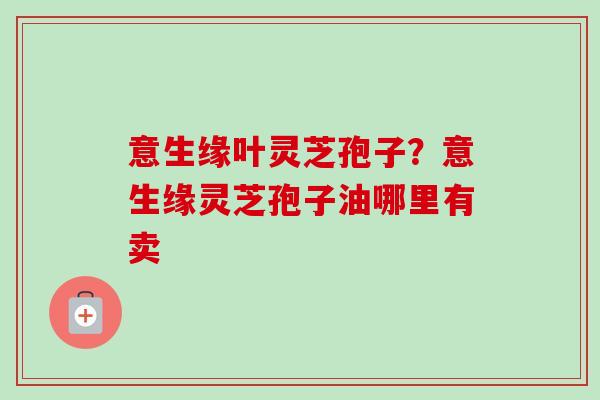 意生缘叶灵芝孢子？意生缘灵芝孢子油哪里有卖-第1张图片-卓越灵芝孢子粉