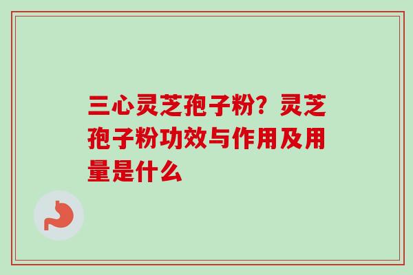三心灵芝孢子粉？灵芝孢子粉功效与作用及用量是什么-第1张图片-卓越灵芝孢子粉