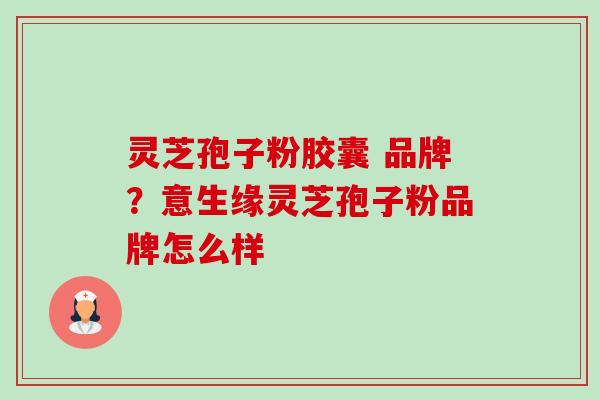 灵芝孢子粉胶囊 品牌？意生缘灵芝孢子粉品牌怎么样-第1张图片-卓越灵芝孢子粉