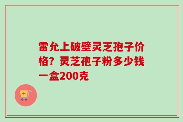 雷允上破壁灵芝孢子价格?灵芝孢子粉多少钱一盒200克-第1张图片-卓越灵芝孢子粉 雷允上破壁灵芝孢子价格?灵芝孢子粉多少钱一盒200克-第1张图片-卓越灵芝孢子粉