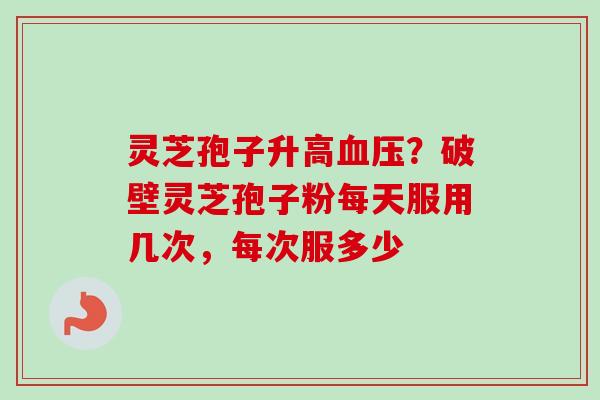 灵芝孢子升高血压？破壁灵芝孢子粉每天服用几次，每次服多少-第1张图片-卓越灵芝孢子粉