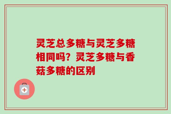 灵芝总多糖与灵芝多糖相同吗？灵芝多糖与香菇多糖的区别-第1张图片-卓越灵芝孢子粉