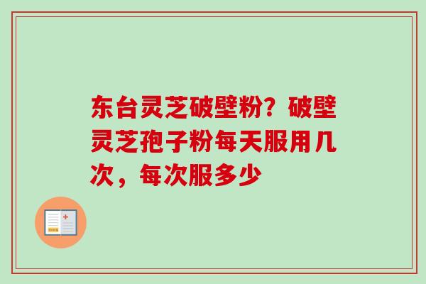 东台灵芝破壁粉？破壁灵芝孢子粉每天服用几次，每次服多少-第1张图片-卓越灵芝孢子粉