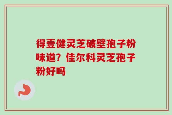得壹健灵芝破壁孢子粉味道？佳尔科灵芝孢子粉好吗-第1张图片-卓越灵芝孢子粉