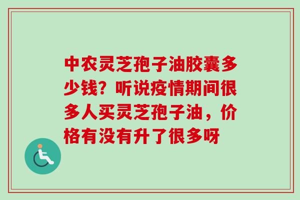 中农灵芝孢子油胶囊多少钱？听说疫情期间很多人买灵芝孢子油，价格有没有升了很多呀-第1张图片-卓越灵芝孢子粉