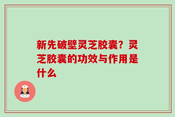 新先破壁灵芝胶囊？灵芝胶囊的功效与作用是什么-第1张图片-卓越灵芝孢子粉