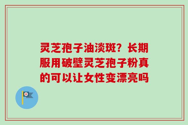 灵芝孢子油淡斑？长期服用破壁灵芝孢子粉真的可以让女性变漂亮吗-第1张图片-卓越灵芝孢子粉