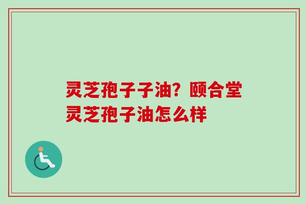 灵芝孢子子油?颐合堂灵芝孢子油怎么样-第1张图片-卓越灵芝孢子粉 灵芝孢子子油?颐合堂灵芝孢子油怎么样-第1张图片-卓越灵芝孢子粉