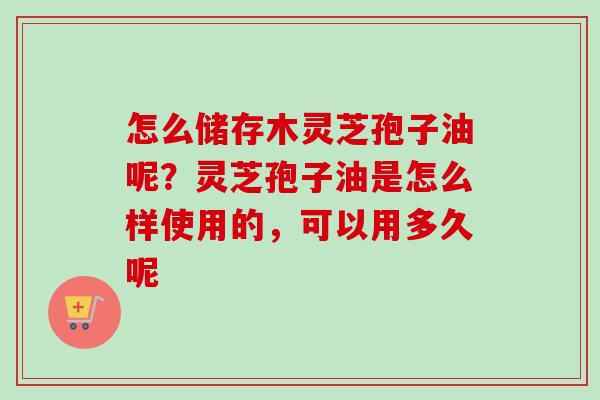 怎么储存木灵芝孢子油呢？灵芝孢子油是怎么样使用的，可以用多久呢-第1张图片-卓越灵芝孢子粉