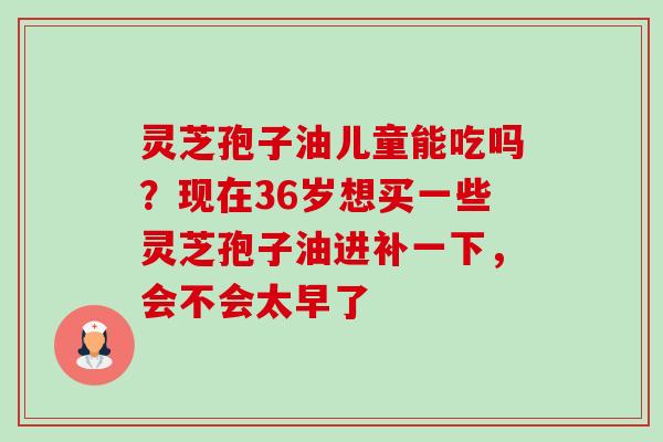 灵芝孢子油儿童能吃吗?现在36岁想买一些灵芝孢子油进补一下,会不会太早了-第1张图片-卓越灵芝孢子粉 灵芝孢子油儿童能吃吗?现在36岁想买一些灵芝孢子油进补一下,会不会太早了-第1张图片-卓越灵芝孢子粉