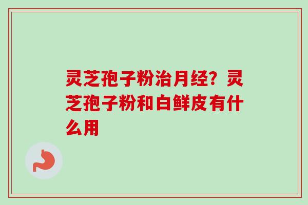 灵芝孢子粉治月经？灵芝孢子粉和白鲜皮有什么用-第1张图片-卓越灵芝孢子粉