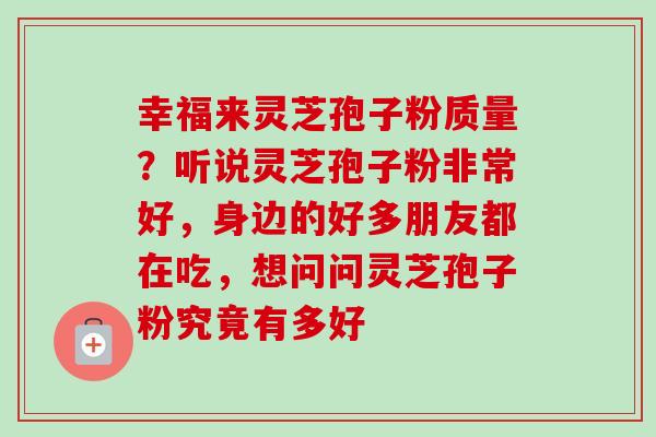 幸福来灵芝孢子粉质量?听说灵芝孢子粉非常好,身边的好多朋友都在吃,想问问灵芝孢子粉究竟有多好-第1张图片-卓越灵芝孢子粉 幸福来灵芝孢子粉质量?听说灵芝孢子粉非常好,身边的好多朋友都在吃,想问问灵芝孢子粉究竟有多好-第1张图片-卓越灵芝孢子粉