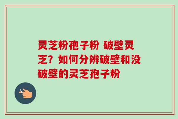 灵芝粉孢子粉 破壁灵芝？如何分辨破壁和没破壁的灵芝孢子粉-第1张图片-卓越灵芝孢子粉