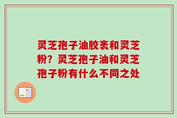 灵芝孢子油胶袤和灵芝粉？灵芝孢子油和灵芝孢子粉有什么不同之处-第1张图片-卓越灵芝孢子粉