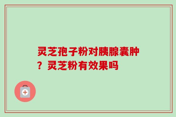 灵芝孢子粉对胰腺囊肿？灵芝粉有效果吗-第1张图片-卓越灵芝孢子粉