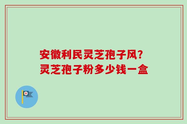 安徽利民灵芝孢子风?灵芝孢子粉多少钱一盒-第1张图片-卓越灵芝孢子粉 安徽利民灵芝孢子风?灵芝孢子粉多少钱一盒-第1张图片-卓越灵芝孢子粉