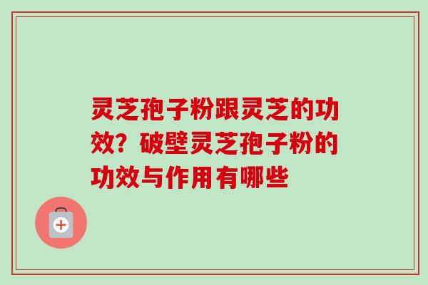 灵芝孢子粉跟灵芝的功效？破壁灵芝孢子粉的功效与作用有哪些-第1张图片-卓越灵芝孢子粉