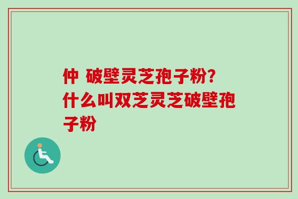 仲 破壁灵芝孢子粉？什么叫双芝灵芝破壁孢子粉-第1张图片-卓越灵芝孢子粉